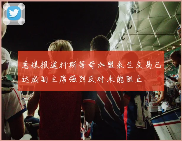 意媒报道科斯蒂奇加盟米兰交易已达成副主席强烈反对未能阻止