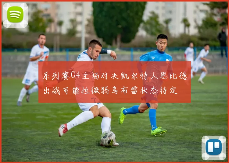 系列赛G4主场对决凯尔特人恩比德出战可能性微弱乌布雷状态待定