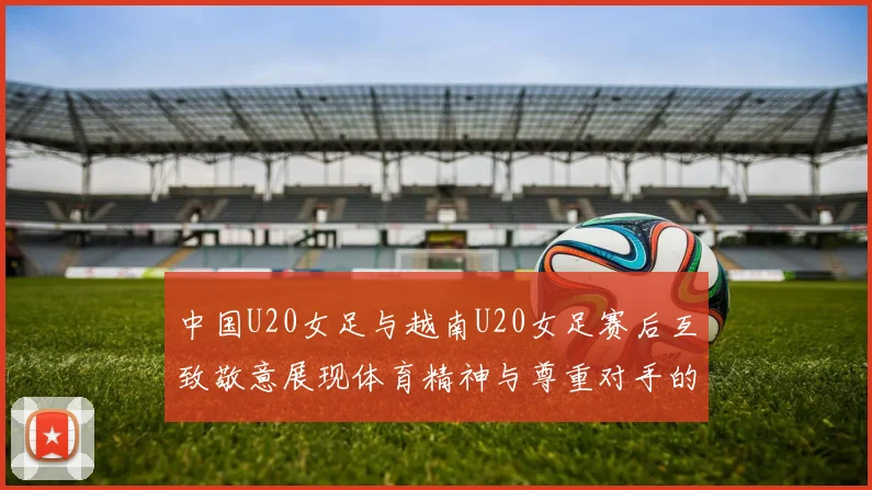 中国U20女足与越南U20女足赛后互致敬意展现体育精神与尊重对手的风范