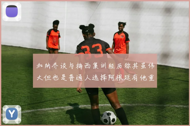 加纳乔谈与梅西集训经历称其虽伟大但也是普通人选择阿根廷有他重要影响