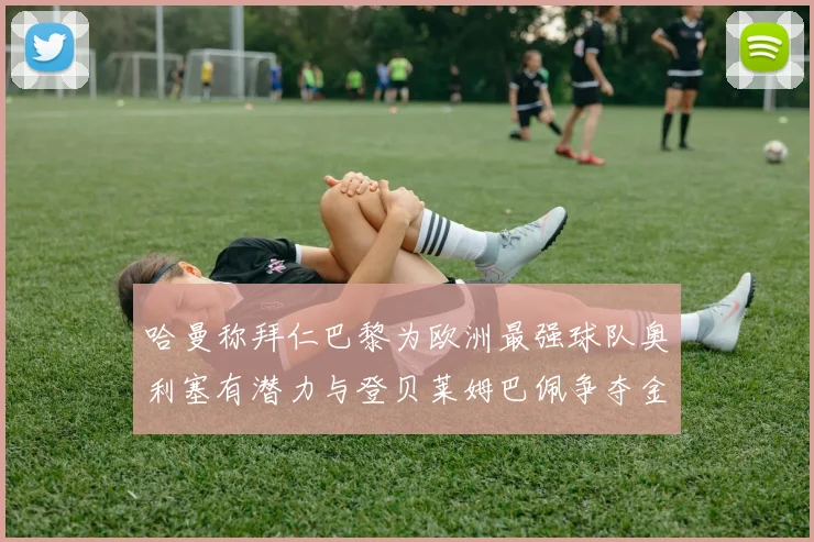 哈曼称拜仁巴黎为欧洲最强球队奥利塞有潜力与登贝莱姆巴佩争夺金球奖