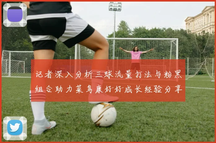 记者深入分析三球流量打法与粉黑组合助力菜鸟康好好成长经验分享