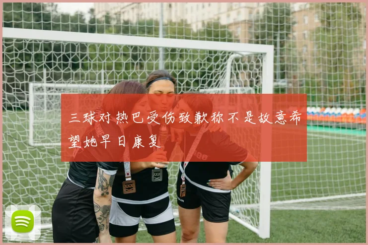 三球对热巴受伤致歉称不是故意希望她早日康复