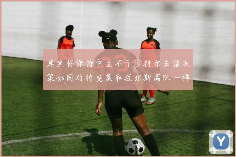 库里将保持中立不干涉科尔去留决策如同对待克莱和迈尔斯离队一样