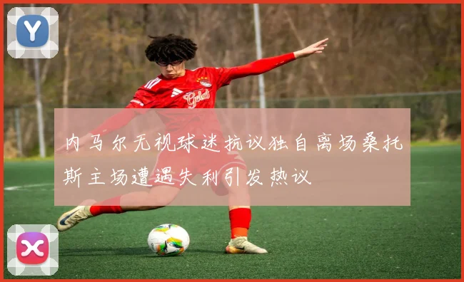 内马尔无视球迷抗议独自离场桑托斯主场遭遇失利引发热议