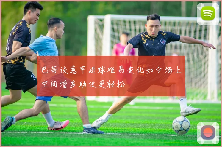 巴蒂谈意甲进球难易变化如今场上空间增多助攻更轻松