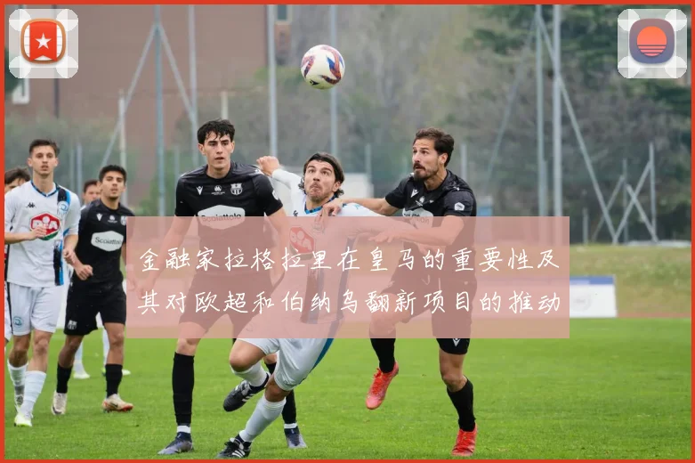 金融家拉格拉里在皇马的重要性及其对欧超和伯纳乌翻新项目的推动作用